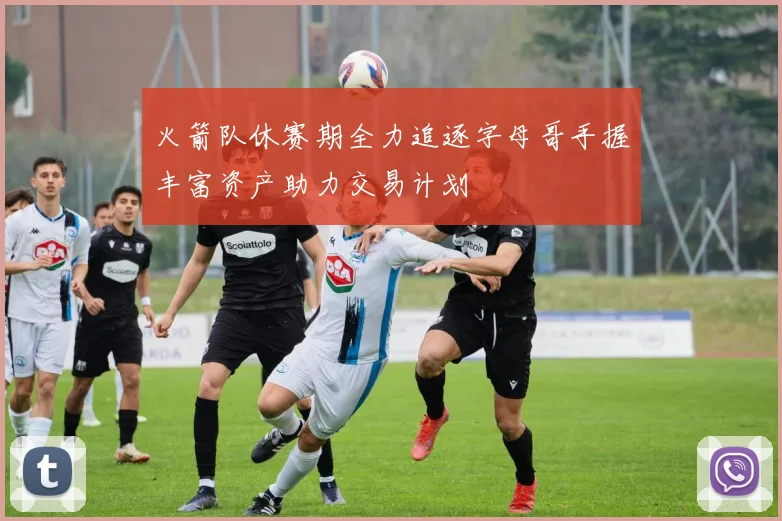 火箭队休赛期全力追逐字母哥手握丰富资产助力交易计划