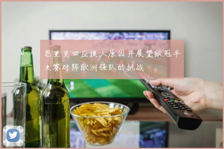 恩里克回应换人原因并展望欧冠半决赛对阵欧洲强队的挑战