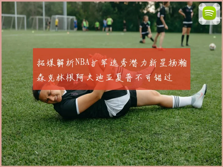 拓媒解析NBA扩军选秀潜力新星杨瀚森克林根阿夫迪亚夏普不可错过