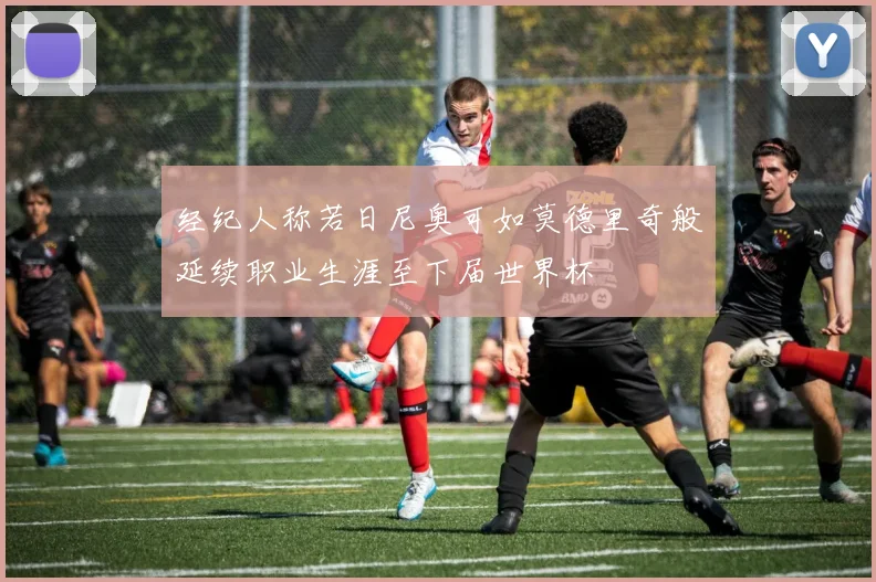 经纪人称若日尼奥可如莫德里奇般延续职业生涯至下届世界杯