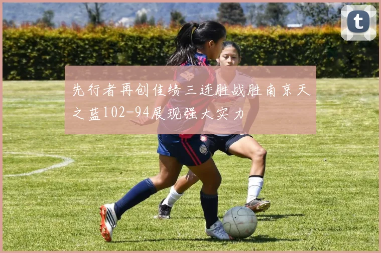 先行者再创佳绩三连胜战胜南京天之蓝102-94展现强大实力