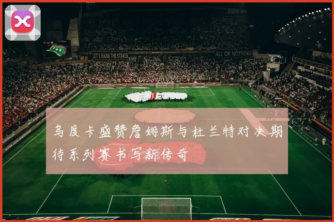 乌度卡盛赞詹姆斯与杜兰特对决期待系列赛书写新传奇