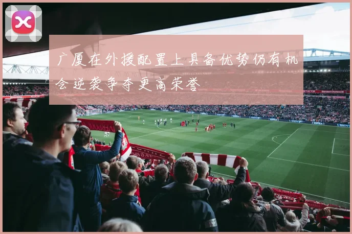 广厦在外援配置上具备优势仍有机会逆袭争夺更高荣誉