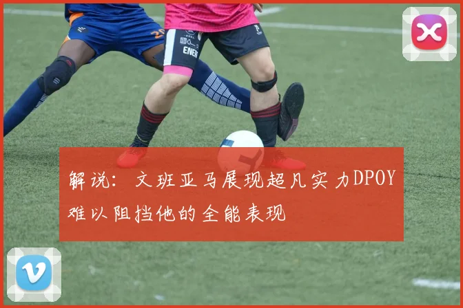 解说：文班亚马展现超凡实力DPOY难以阻挡他的全能表现