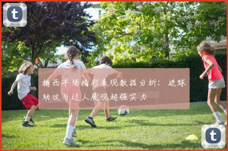 梅西半场精彩表现数据分析：进球助攻与过人展现超强实力