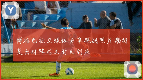 博格巴社交媒体分享观战照片期待复出对阵尤文时刻到来
