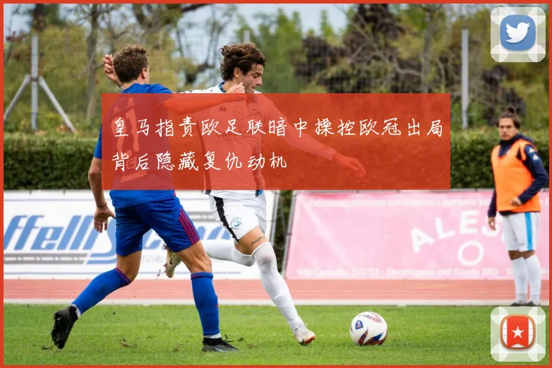 皇马指责欧足联暗中操控欧冠出局背后隐藏复仇动机