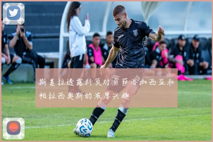 斯基拉透露科莫对贡萨洛加西亚和帕拉西奥斯的浓厚兴趣