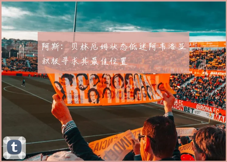 阿斯:贝林厄姆状态低迷阿韦洛亚积极寻求其最佳位置