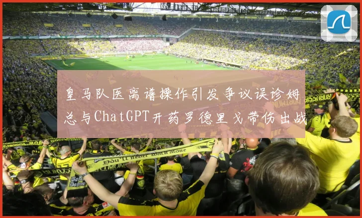 皇马队医离谱操作引发争议误诊姆总与ChatGPT开药罗德里戈带伤出战
