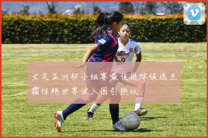 女足亚洲杯小组赛最佳进球候选王霜惊艳世界波入围引热议