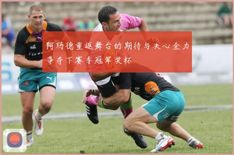 阿玛德重返舞台的期待与决心全力争夺下赛季冠军奖杯