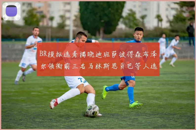BR模拟选秀揭晓迪班萨彼得森布泽尔领衔前三名马林斯恩贡巴等人选择退选