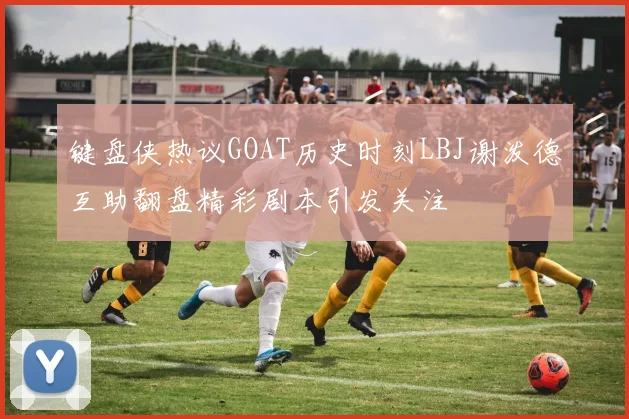 键盘侠热议GOAT历史时刻LBJ谢泼德互助翻盘精彩剧本引发关注