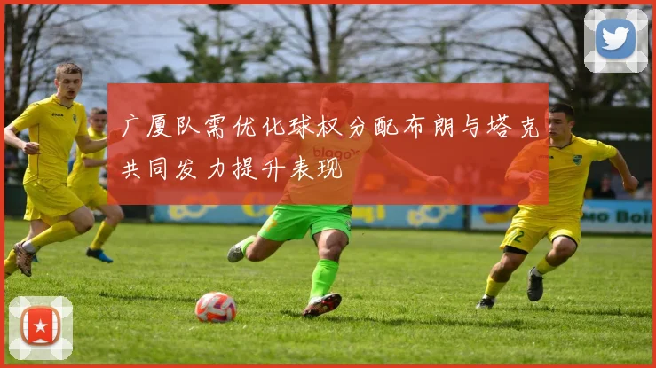 广厦队需优化球权分配布朗与塔克共同发力提升表现