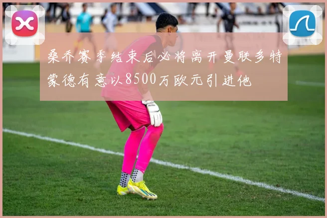 桑乔赛季结束后必将离开曼联多特蒙德有意以8500万欧元引进他