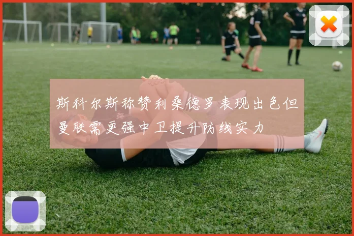 斯科尔斯称赞利桑德罗表现出色但曼联需更强中卫提升防线实力