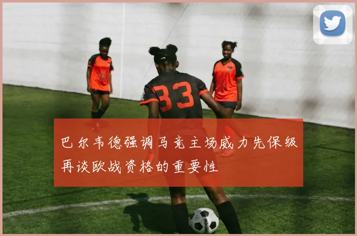 巴尔韦德强调马竞主场威力先保级再谈欧战资格的重要性